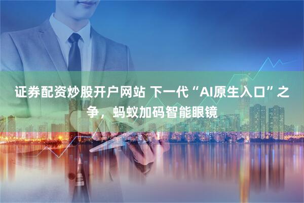 证券配资炒股开户网站 下一代“AI原生入口”之争，蚂蚁加码智能眼镜