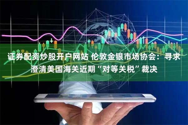 证券配资炒股开户网站 伦敦金银市场协会：寻求澄清美国海关近期“对等关税”裁决