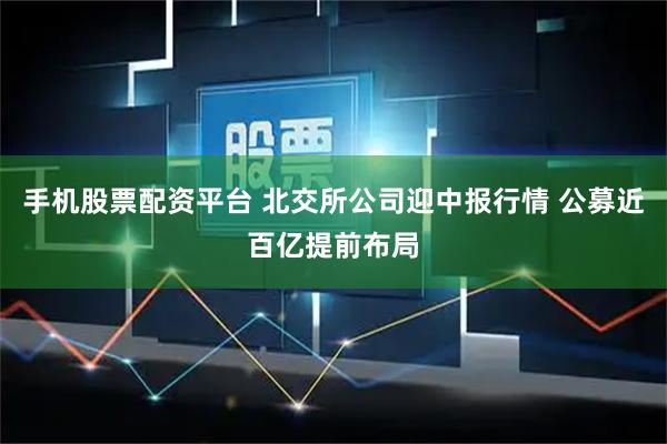 手机股票配资平台 北交所公司迎中报行情 公募近百亿提前布局