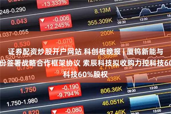 证券配资炒股开户网站 科创板晚报 | 厦钨新能与中伟股份签署战略合作框架协议 索辰科技拟收购力控科技60%股权