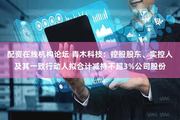 配资在线机构论坛 青木科技：控股股东、实控人及其一致行动人拟合计减持不超3%公司股份