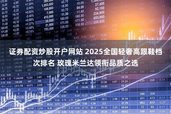 证券配资炒股开户网站 2025全国轻奢高跟鞋档次排名 玫瑰米兰达领衔品质之选