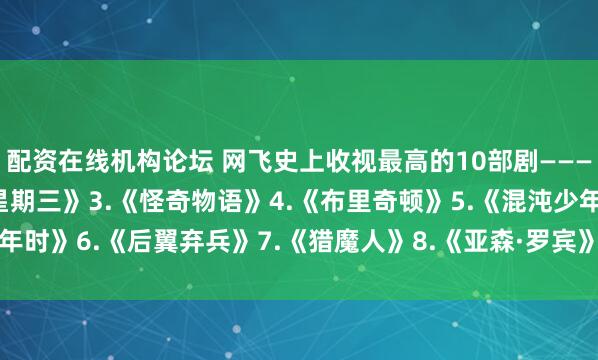 配资在线机构论坛 网飞史上收视最高的10部剧———1.《鱿yu游戏》2.《星期三》3.《怪奇物语》4.《布里奇顿》5.《混沌少年时》6.《后翼弃兵》7.《猎魔人》8.《亚森·罗宾》9.《纸钞屋》10.《黑镜》