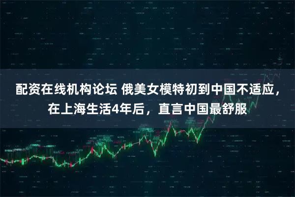 配资在线机构论坛 俄美女模特初到中国不适应，在上海生活4年后，直言中国最舒服