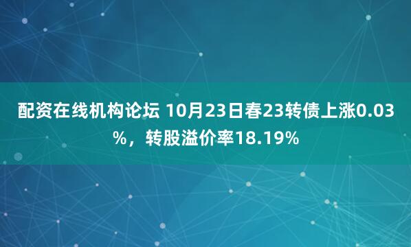 配资在线机构论坛 10月23日春23转债上涨0.03%，转股溢价率18.19%