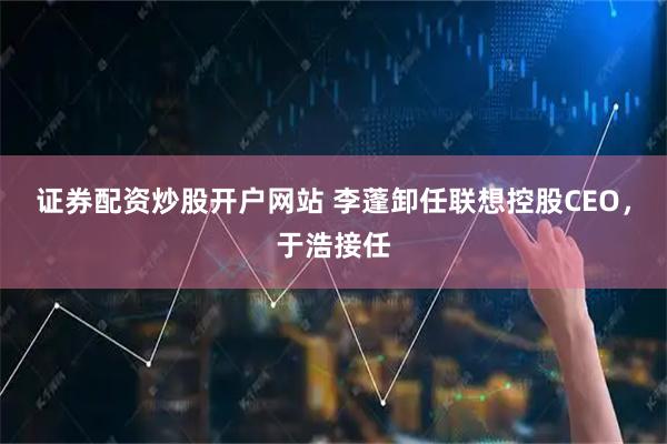 证券配资炒股开户网站 李蓬卸任联想控股CEO，于浩接任