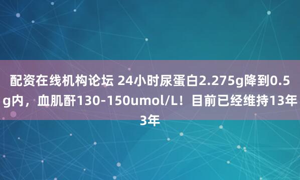 配资在线机构论坛 24小时尿蛋白2.275g降到0.5g内，血肌酐130-150umol/L！目前已经维持13年