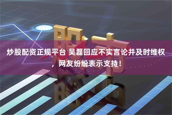 炒股配资正规平台 吴磊回应不实言论并及时维权，网友纷纷表示支持！