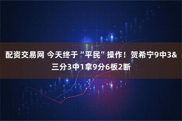 配资交易网 今天终于“平民”操作！贺希宁9中3&三分3中1拿9分6板2断