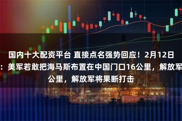 国内十大配资平台 直接点名强势回应！2月12日，美媒报道：美军若敢把海马斯布置在中国门口16公里，解放军将果断打击