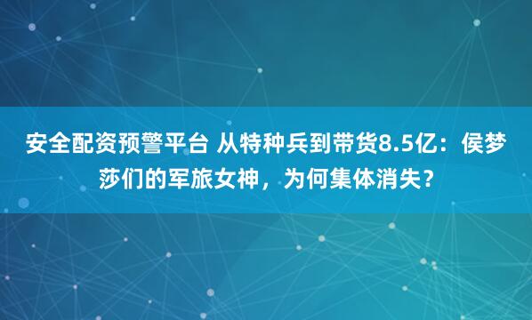 安全配资预警平台 从特种兵到带货8.5亿：侯梦莎们的军旅女神，为何集体消失？