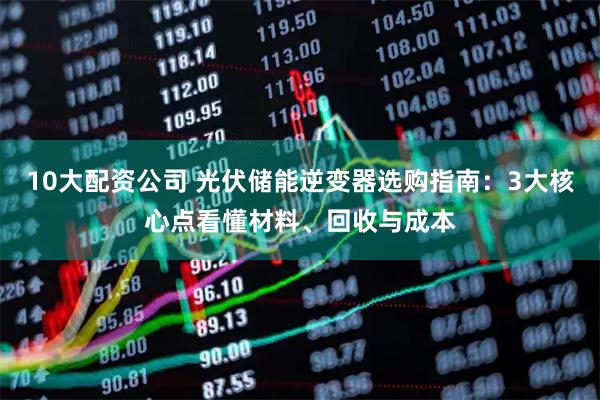 10大配资公司 光伏储能逆变器选购指南：3大核心点看懂材料、回收与成本