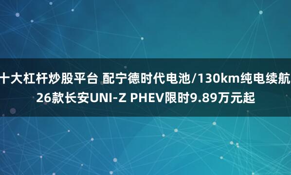 十大杠杆炒股平台 配宁德时代电池/130km纯电续航 26款长安UNI-Z PHEV限时9.89万元起