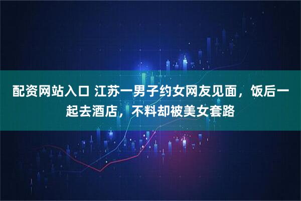 配资网站入口 江苏一男子约女网友见面，饭后一起去酒店，不料却被美女套路