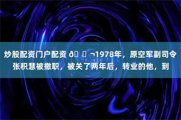 炒股配资门户配资 🌬1978年,原空军副司令张积慧被撤职,被关了两年后,转业的他,到
