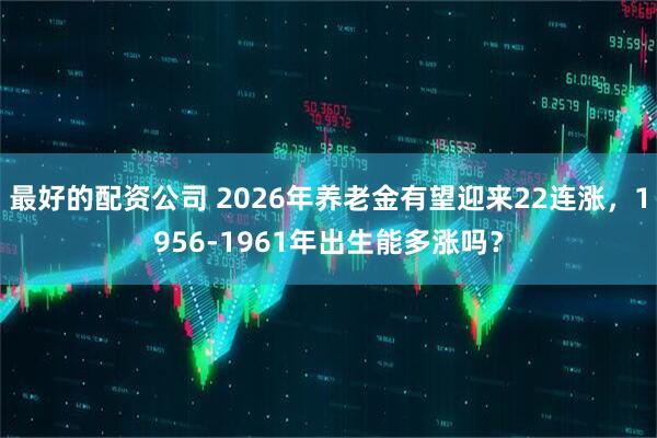 最好的配资公司 2026年养老金有望迎来22连涨，1956-1961年出生能多涨吗？