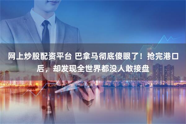 网上炒股配资平台 巴拿马彻底傻眼了！抢完港口后，却发现全世界都没人敢接盘