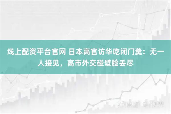 线上配资平台官网 日本高官访华吃闭门羹：无一人接见，高市外交碰壁脸丢尽