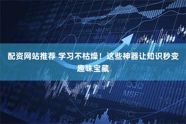 配资网站推荐 学习不枯燥！这些神器让知识秒变趣味宝藏