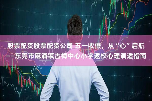 股票配资股票配资公司 五一收假，从“心”启航——东莞市麻涌镇古梅中心小学返校心理调适指南