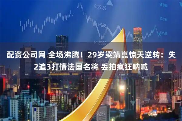 配资公司网 全场沸腾！29岁梁靖崑惊天逆转：失2追3打懵法国名将 丢拍疯狂呐喊