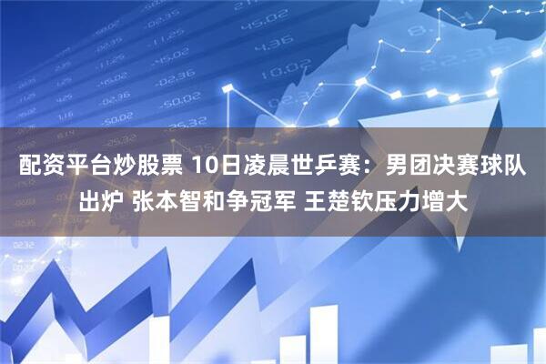 配资平台炒股票 10日凌晨世乒赛：男团决赛球队出炉 张本智和争冠军 王楚钦压力增大